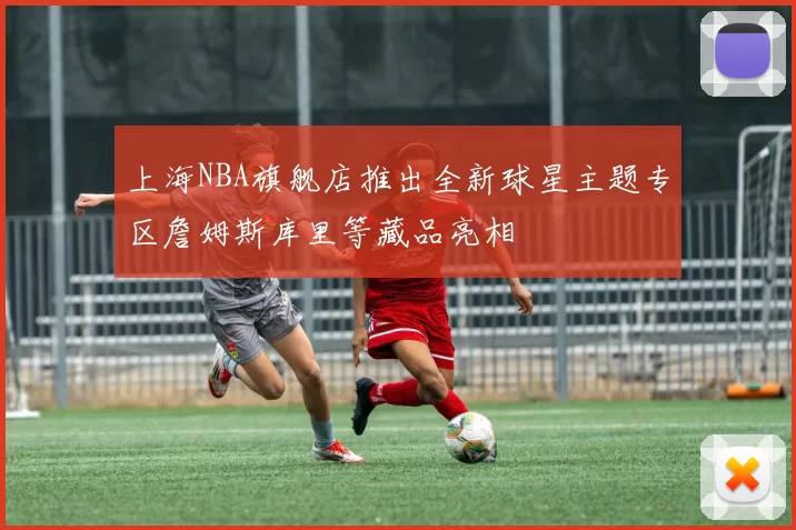 上海NBA旗舰店推出全新球星主题专区詹姆斯库里等藏品亮相