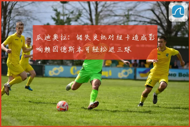 瓜迪奥拉：错失良机对纽卡造成影响赖因德斯本可轻松进三球