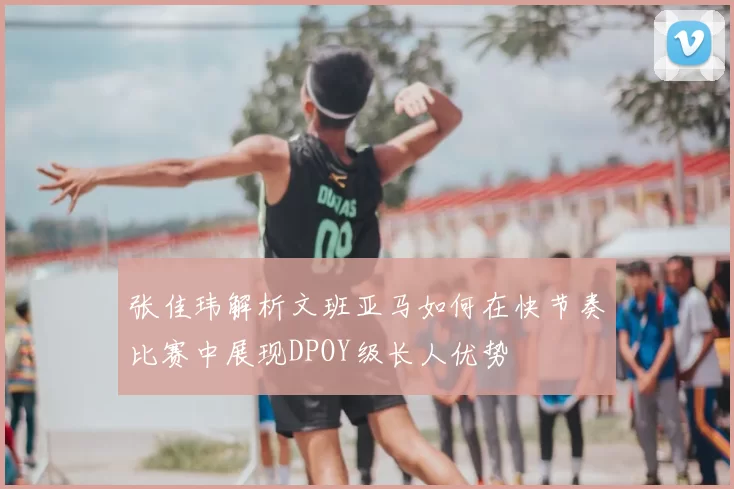 张佳玮解析文班亚马如何在快节奏比赛中展现DPOY级长人优势