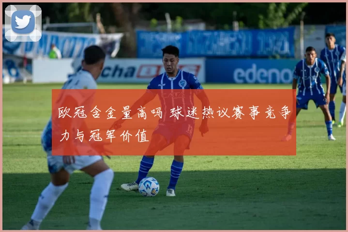 欧冠含金量高吗 球迷热议赛事竞争力与冠军价值