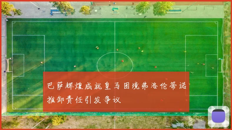 巴萨辉煌成就皇马困境弗洛伦蒂诺推卸责任引发争议