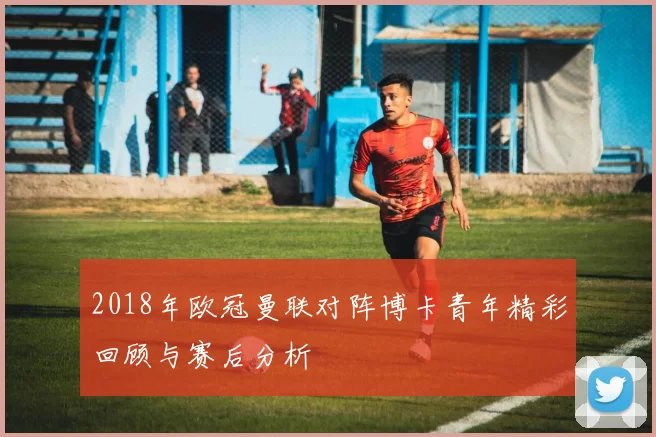 2018年欧冠曼联对阵博卡青年精彩回顾与赛后分析