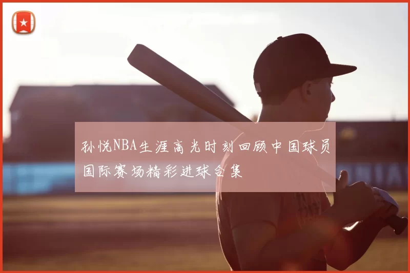 孙悦NBA生涯高光时刻回顾中国球员国际赛场精彩进球合集