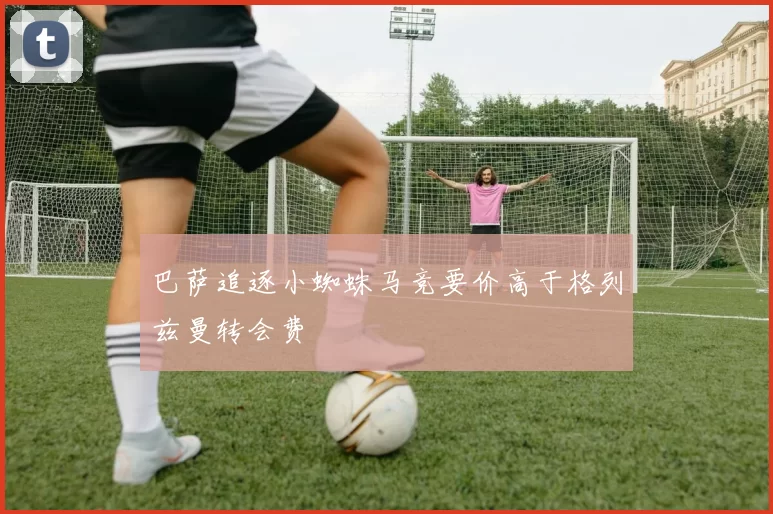 巴萨追逐小蜘蛛马竞要价高于格列兹曼转会费