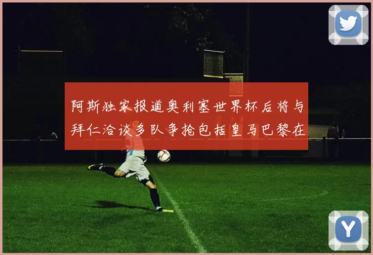 阿斯独家报道奥利塞世界杯后将与拜仁洽谈多队争抢包括皇马巴黎在内