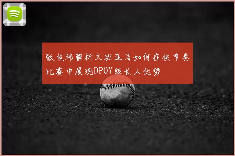 张佳玮解析文班亚马如何在快节奏比赛中展现DPOY级长人优势