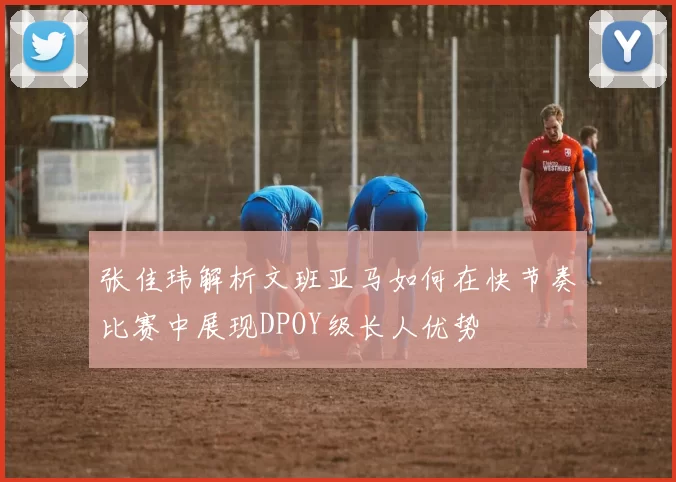 张佳玮解析文班亚马如何在快节奏比赛中展现DPOY级长人优势