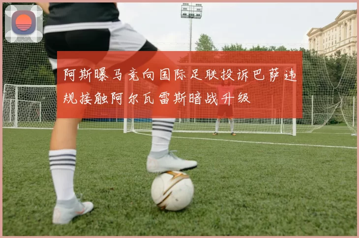 阿斯曝马竞向国际足联投诉巴萨违规接触阿尔瓦雷斯暗战升级