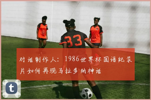 对话制作人：1986世界杯国语纪录片如何再现马拉多纳神话