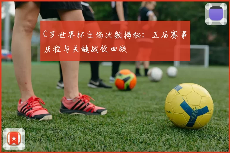 C罗世界杯出场次数揭秘：五届赛事历程与关键战役回顾