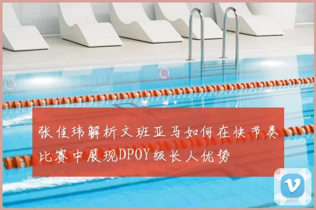 张佳玮解析文班亚马如何在快节奏比赛中展现DPOY级长人优势