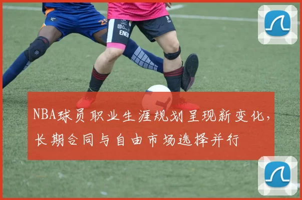 NBA球员职业生涯规划呈现新变化,长期合同与自由市场选择并行