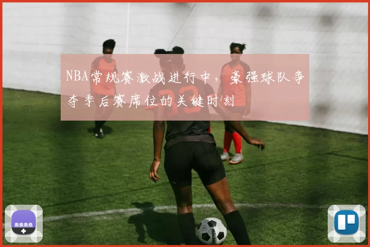NBA常规赛激战进行中,豪强球队争夺季后赛席位的关键时刻